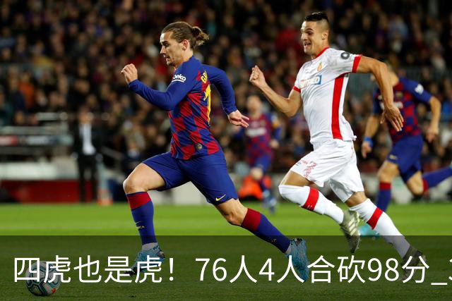 四虎也是虎！76人4人合砍98分 3人26+大帝三双VJ两双