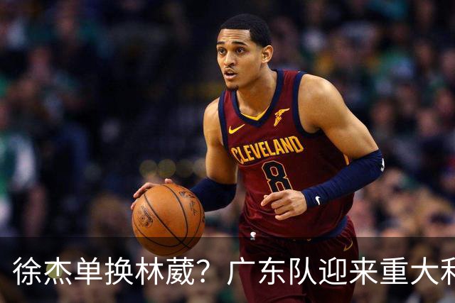 徐杰单换林葳？广东队迎来重大利好，保底能进总决赛了！