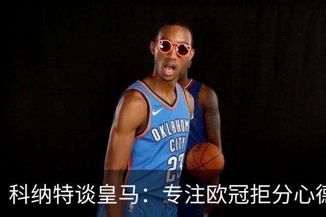 科纳特谈皇马：专注欧冠拒分心德比，盛赞迪奥曼德