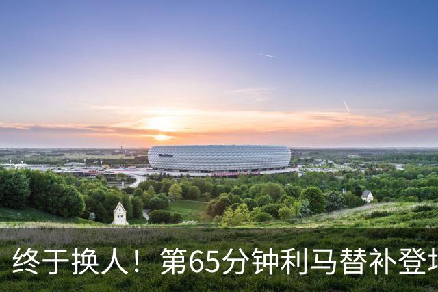 终于换人！第65分钟利马替补登场，换下本场表现糟糕的海文