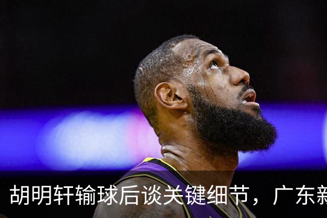 胡明轩输球后谈关键细节，广东新主帅和杜锋有何不同？球迷释怀了！