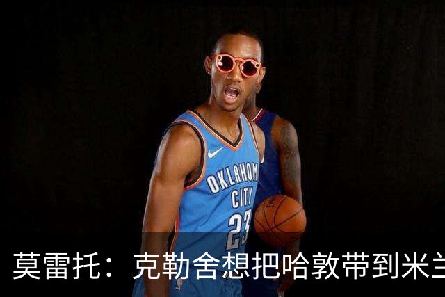 莫雷托：克勒舍想把哈敦带到米兰；米兰盼年末能和拉比奥续约