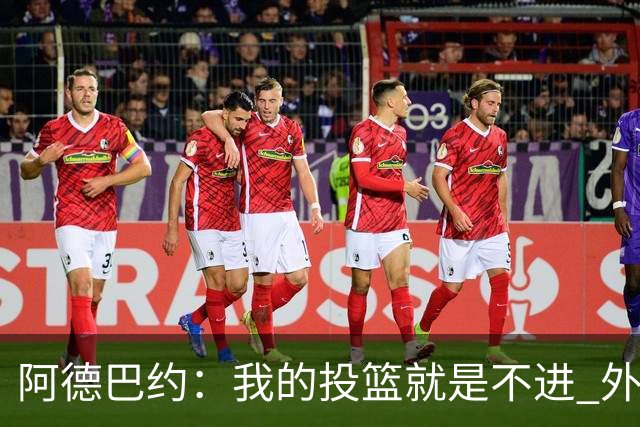 阿德巴约：我的投篮就是不进 外界舆论想让我当替罪羊！