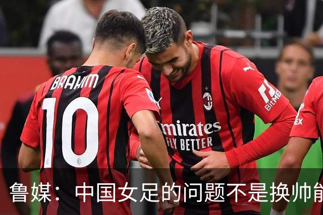 鲁媒：中国女足的问题不是换帅能解决，所有锅甩给米利西奇不公平