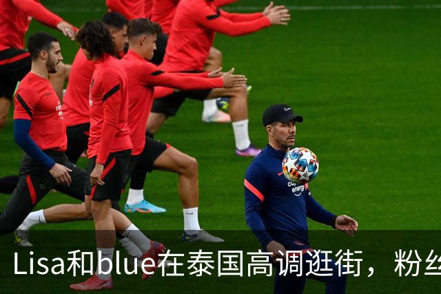 Lisa和blue在泰国高调逛街，粉丝彻底洗不动了，昨天双方见了家长