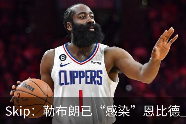 Skip：勒布朗已“感染”恩比德 激励其改变饮食并学会管理膝盖